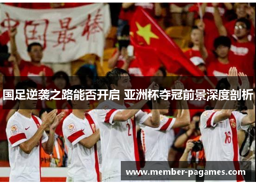 国足逆袭之路能否开启 亚洲杯夺冠前景深度剖析 国足逆袭之路能否开启 亚洲杯夺冠前景深度剖析