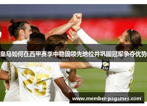 皇马如何在西甲赛季中稳固领先地位并巩固冠军争夺优势 皇马如何在西甲赛季中稳固领先地位并巩固冠军争夺优势