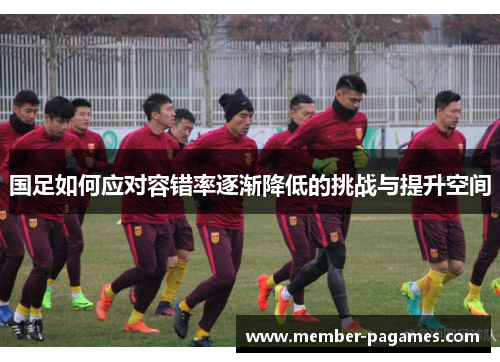 国足如何应对容错率逐渐降低的挑战与提升空间 国足如何应对容错率逐渐降低的挑战与提升空间