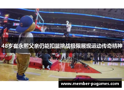 48岁崔永熙父亲仍能扣篮挑战极限展现运动传奇精神