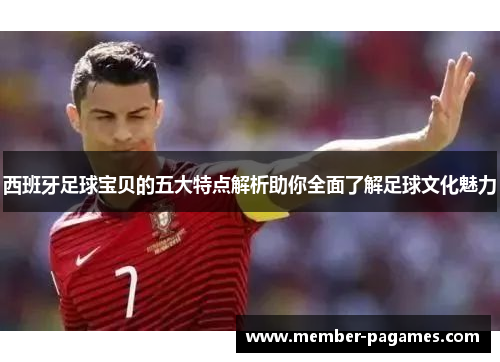 西班牙足球宝贝的五大特点解析助你全面了解足球文化魅力