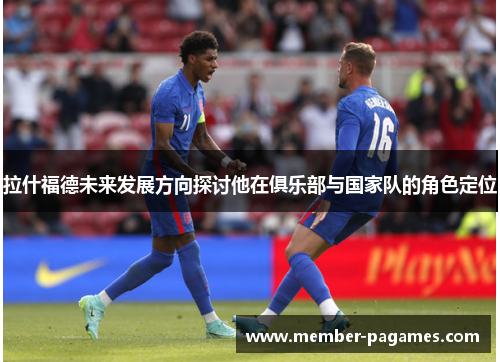 拉什福德未来发展方向探讨他在俱乐部与国家队的角色定位 拉什福德未来发展方向探讨他在俱乐部与国家队的角色定位
