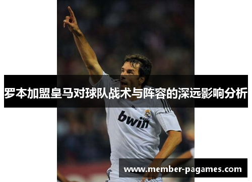 罗本加盟皇马对球队战术与阵容的深远影响分析 罗本加盟皇马对球队战术与阵容的深远影响分析
