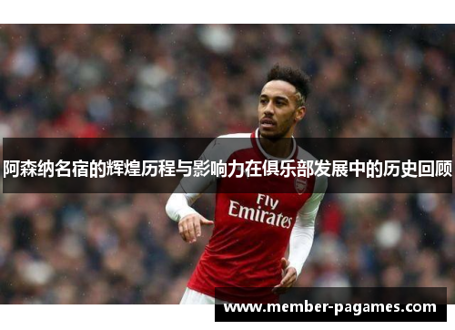 阿森纳名宿的辉煌历程与影响力在俱乐部发展中的历史回顾 阿森纳名宿的辉煌历程与影响力在俱乐部发展中的历史回顾