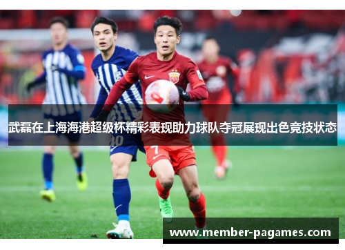 武磊在上海海港超级杯精彩表现助力球队夺冠展现出色竞技状态 武磊在上海海港超级杯精彩表现助力球队夺冠展现出色竞技状态