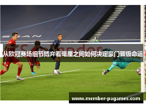 从欧冠赛场细节博弈看毫厘之间如何决定豪门晋级命运