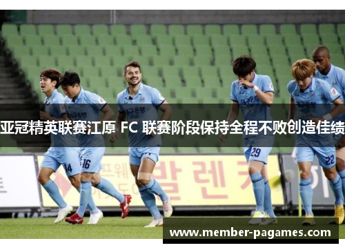 亚冠精英联赛江原 FC 联赛阶段保持全程不败创造佳绩